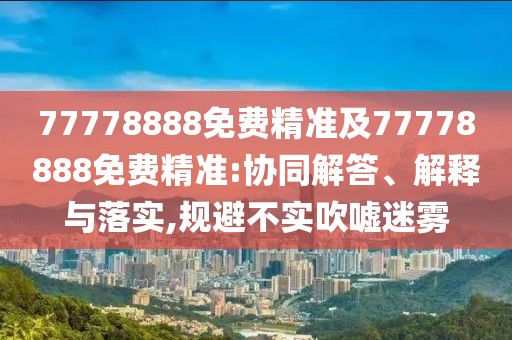 77778888免費精準(zhǔn)及77778888免費精準(zhǔn):協(xié)同解答、解釋與落實,規(guī)避不實吹噓迷霧