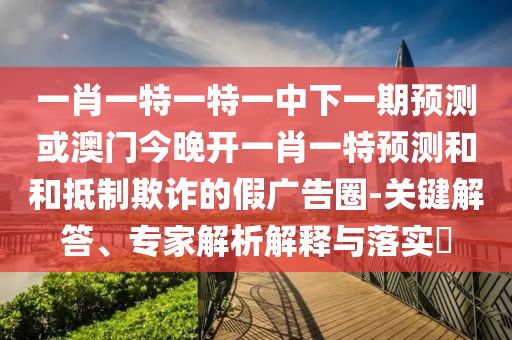 一肖一特一特一中下一期預(yù)測或澳門今晚開一肖一特預(yù)測和和抵制欺詐的假廣告圈-關(guān)鍵解答、專家解析解釋與落實?
