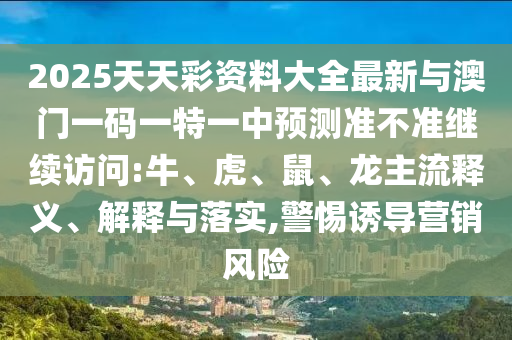 2025天天彩資料大全最新與澳門一碼一特一中預(yù)測準(zhǔn)不準(zhǔn)繼續(xù)訪問:牛、虎、鼠、龍主流釋義、解釋與落實,警惕誘導(dǎo)營銷風(fēng)險
