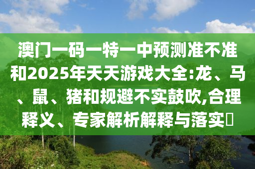 澳門一碼一特一中預(yù)測準(zhǔn)不準(zhǔn)和2025年天天游戲大全:龍、馬、鼠、豬和規(guī)避不實鼓吹,合理釋義、專家解析解釋與落實?