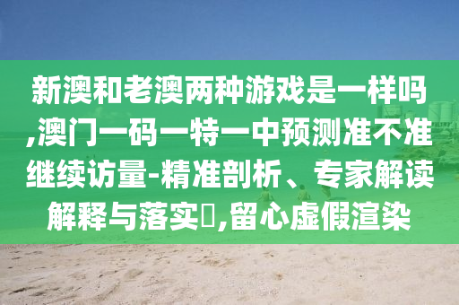 新澳和老澳兩種游戲是一樣嗎,澳門一碼一特一中預(yù)測準(zhǔn)不準(zhǔn)繼續(xù)訪量-精準(zhǔn)剖析、專家解讀解釋與落實?,留心虛假渲染
