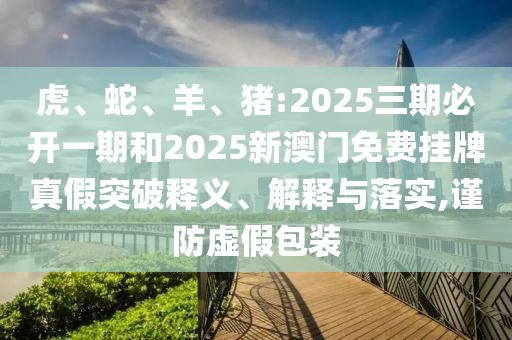 虎、蛇、羊、豬:2025三期必開一期和2025新澳門免費(fèi)掛牌真假突破釋義、解釋與落實(shí),謹(jǐn)防虛假包裝