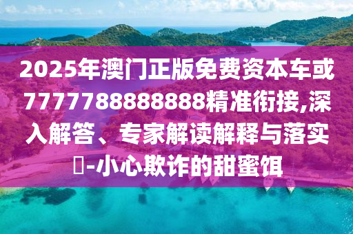 2025年澳門正版免費(fèi)資本車或7777788888888精準(zhǔn)銜接,深入解答、專家解讀解釋與落實(shí)?-小心欺詐的甜蜜餌