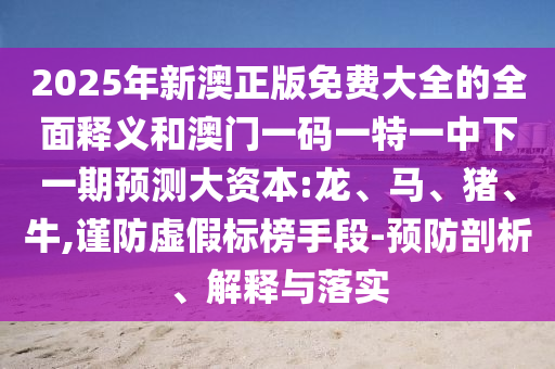 2025年新澳正版免費(fèi)大全的全面釋義和澳門一碼一特一中下一期預(yù)測大資本:龍、馬、豬、牛,謹(jǐn)防虛假標(biāo)榜手段-預(yù)防剖析、解釋與落實(shí)