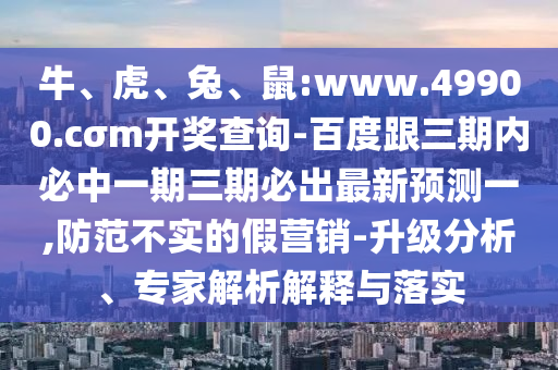 牛、虎、兔、鼠:www.49900.cσm開獎查詢-百度跟三期內必中一期三期必出最新預測一,防范不實的假營銷-升級分析、專家解析解釋與落實