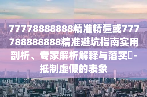 77778888888精準(zhǔn)精疆或777788888888精準(zhǔn)避坑指南實(shí)用剖析、專家解析解釋與落實(shí)?-抵制虛假的表象