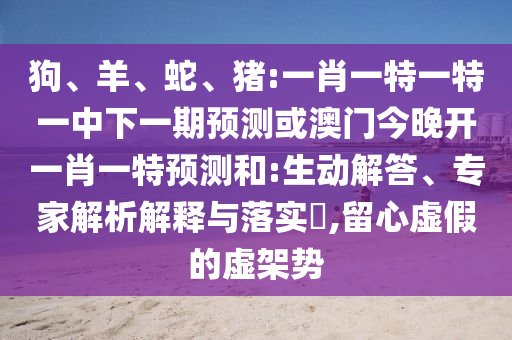 狗、羊、蛇、豬:一肖一特一特一中下一期預(yù)測或澳門今晚開一肖一特預(yù)測和:生動(dòng)解答、專家解析解釋與落實(shí)?,留心虛假的虛架勢