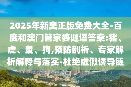 2025年新奧正版免費(fèi)大全-百度和澳門管家婆謎語答案:豬、虎、鼠、狗,預(yù)防剖析、專家解析解釋與落實(shí)-杜絕虛假誘導(dǎo)鏈