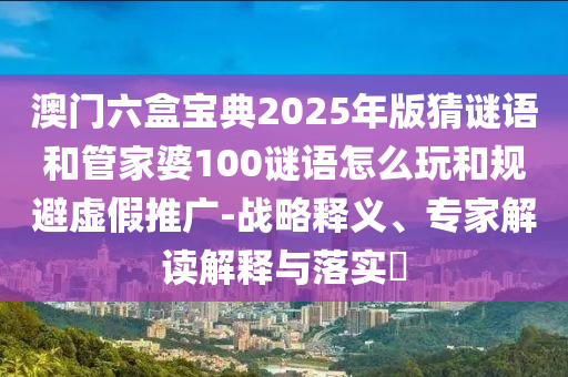 澳門六盒寶典2025年版猜謎語和管家婆100謎語怎么玩和規(guī)避虛假推廣-戰(zhàn)略釋義、專家解讀解釋與落實(shí)?