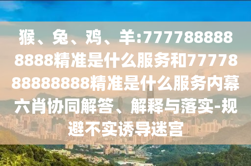 猴、兔、雞、羊:7777888888888精準(zhǔn)是什么服務(wù)和7777888888888精準(zhǔn)是什么服務(wù)內(nèi)幕六肖協(xié)同解答、解釋與落實(shí)-規(guī)避不實(shí)誘導(dǎo)迷宮