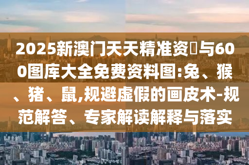 2025新澳門(mén)天天精準(zhǔn)資枓與600圖庫(kù)大全免費(fèi)資料圖:兔、猴、豬、鼠,規(guī)避虛假的畫(huà)皮術(shù)-規(guī)范解答、專家解讀解釋與落實(shí)