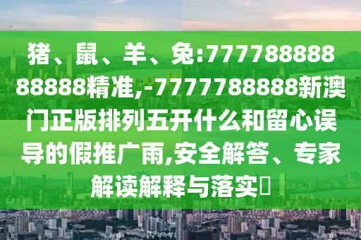 豬、鼠、羊、兔:77778888888888精準(zhǔn),-7777788888新澳門(mén)正版排列五開(kāi)什么和留心誤導(dǎo)的假推廣雨,安全解答、專家解讀解釋與落實(shí)?