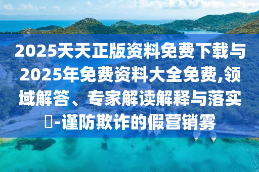 2025天天正版資料免費下載與2025年免費資料大全免費,領域解答、專家解讀解釋與落實?-謹防欺詐的假營銷霧