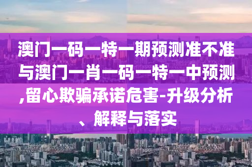 澳門一碼一特一期預測準不準與澳門一肖一碼一特一中預測,留心欺騙承諾危害-升級分析、解釋與落實