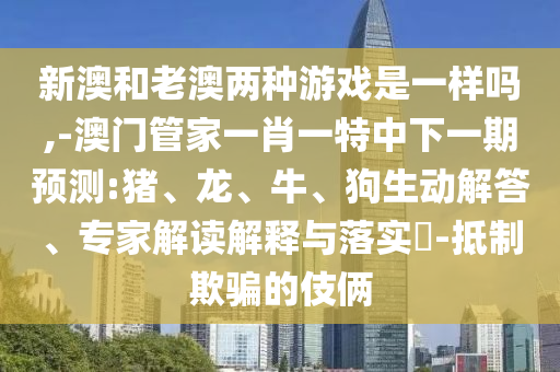 新澳和老澳兩種游戲是一樣嗎,-澳門管家一肖一特中下一期預(yù)測:豬、龍、牛、狗生動解答、專家解讀解釋與落實(shí)?-抵制欺騙的伎倆