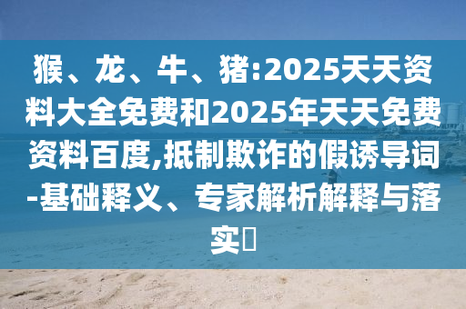 猴、龍、牛、豬:2025天天資料大全免費和2025年天天免費資料百度,抵制欺詐的假誘導詞-基礎釋義、專家解析解釋與落實?