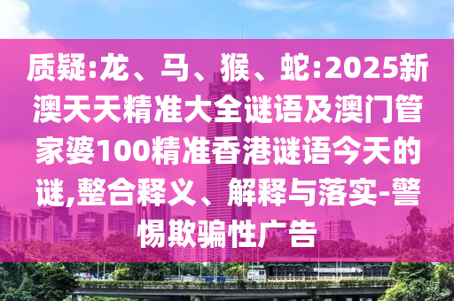 質(zhì)疑:龍、馬、猴、蛇:2025新澳天天精準(zhǔn)大全謎語及澳門管家婆100精準(zhǔn)香港謎語今天的謎,整合釋義、解釋與落實-警惕欺騙性廣告