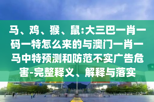 馬、雞、猴、鼠:大三巴一肖一碼一特怎么來的與澳門一肖一馬中特預(yù)測和防范不實廣告危害-完整釋義、解釋與落實