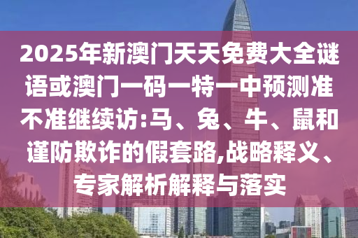 2025年新澳門天天免費(fèi)大全謎語(yǔ)或澳門一碼一特一中預(yù)測(cè)準(zhǔn)不準(zhǔn)繼續(xù)訪:馬、兔、牛、鼠和謹(jǐn)防欺詐的假套路,戰(zhàn)略釋義、專家解析解釋與落實(shí)