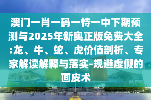 澳門一肖一碼一恃一中下期預測與2025年新奧正版免費大全:龍、牛、蛇、虎價值剖析、專家解讀解釋與落實-規(guī)避虛假的畫皮術(shù)