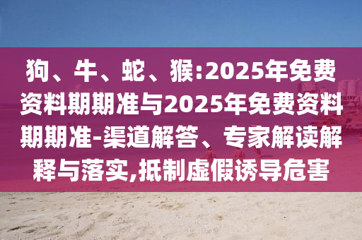 狗、牛、蛇、猴:2025年免費資料期期準(zhǔn)與2025年免費資料期期準(zhǔn)-渠道解答、專家解讀解釋與落實,抵制虛假誘導(dǎo)危害