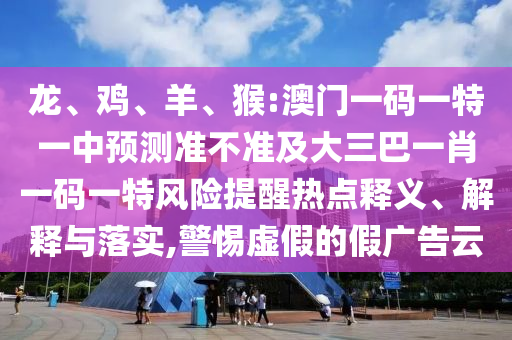 龍、雞、羊、猴:澳門一碼一特一中預(yù)測(cè)準(zhǔn)不準(zhǔn)及大三巴一肖一碼一特風(fēng)險(xiǎn)提醒熱點(diǎn)釋義、解釋與落實(shí),警惕虛假的假廣告云