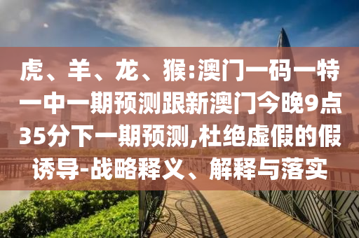 虎、羊、龍、猴:澳門一碼一特一中一期預測跟新澳門今晚9點35分下一期預測,杜絕虛假的假誘導-戰(zhàn)略釋義、解釋與落實