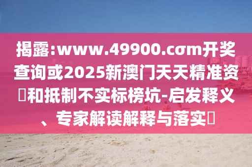 揭露:www.49900.cσm開獎查詢或2025新澳門天天精準資枓和抵制不實標榜坑-啟發(fā)釋義、專家解讀解釋與落實?