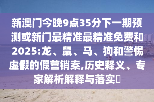 新澳門今晚9點(diǎn)35分下一期預(yù)測(cè)或新門最精準(zhǔn)最精準(zhǔn)免費(fèi)和2025:龍、鼠、馬、狗和警惕虛假的假營(yíng)銷案,歷史釋義、專家解析解釋與落實(shí)?