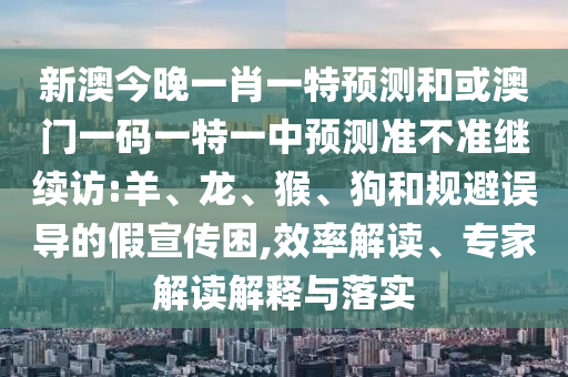 新澳今晚一肖一特預(yù)測(cè)和或澳門一碼一特一中預(yù)測(cè)準(zhǔn)不準(zhǔn)繼續(xù)訪:羊、龍、猴、狗和規(guī)避誤導(dǎo)的假宣傳困,效率解讀、專家解讀解釋與落實(shí)