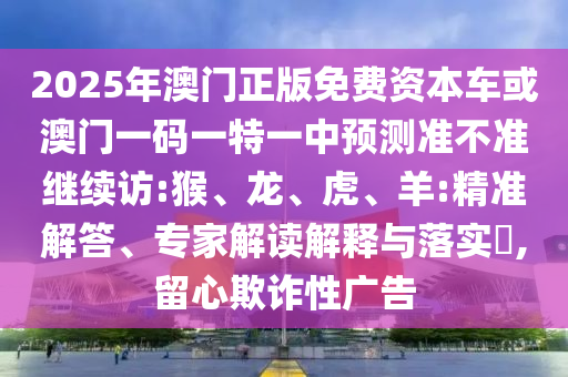 2025年澳門正版免費(fèi)資本車或澳門一碼一特一中預(yù)測準(zhǔn)不準(zhǔn)繼續(xù)訪:猴、龍、虎、羊:精準(zhǔn)解答、專家解讀解釋與落實?,留心欺詐性廣告