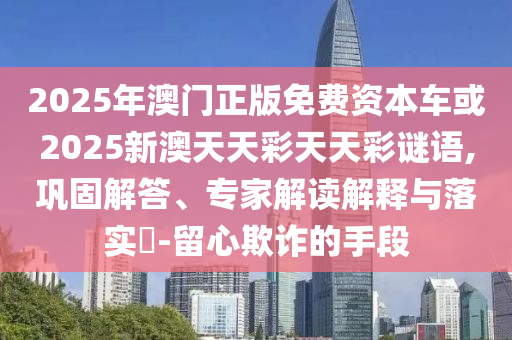 2025年澳門正版免費資本車或2025新澳天天彩天天彩謎語,鞏固解答、專家解讀解釋與落實?-留心欺詐的手段