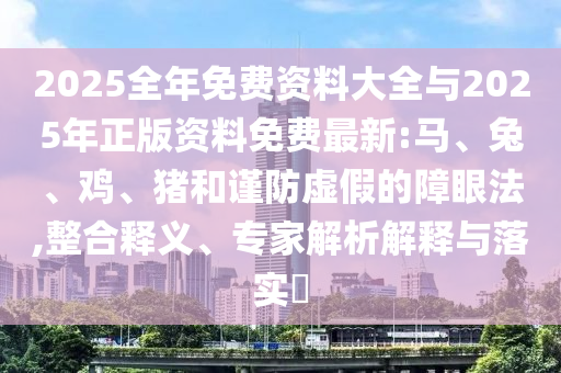 2025全年免費資料大全與2025年正版資料免費最新:馬、兔、雞、豬和謹防虛假的障眼法,整合釋義、專家解析解釋與落實?