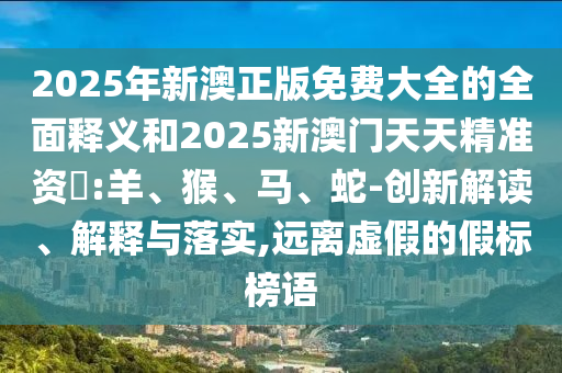 2025年新澳正版免費大全的全面釋義和2025新澳門天天精準(zhǔn)資枓:羊、猴、馬、蛇-創(chuàng)新解讀、解釋與落實,遠離虛假的假標(biāo)榜語