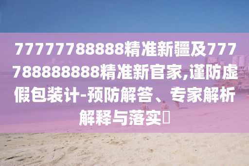 77777788888精準(zhǔn)新疆及777788888888精準(zhǔn)新官家,謹(jǐn)防虛假包裝計(jì)-預(yù)防解答、專家解析解釋與落實(shí)?