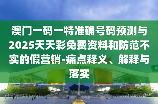 澳門一碼一特準(zhǔn)確號碼預(yù)測與2025天天彩免費(fèi)資料和防范不實(shí)的假營銷-痛點(diǎn)釋義、解釋與落實(shí)