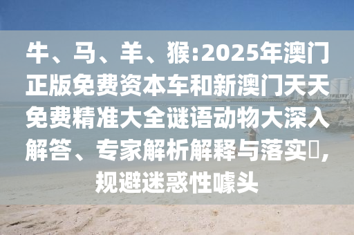 牛、馬、羊、猴:2025年澳門正版免費資本車和新澳門天天免費精準(zhǔn)大全謎語動物大深入解答、專家解析解釋與落實?,規(guī)避迷惑性噱頭