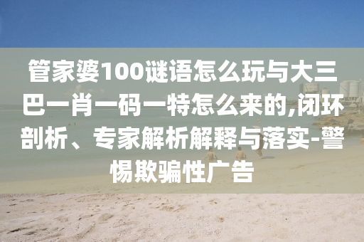 管家婆100謎語(yǔ)怎么玩與大三巴一肖一碼一特怎么來(lái)的,閉環(huán)剖析、專家解析解釋與落實(shí)-警惕欺騙性廣告