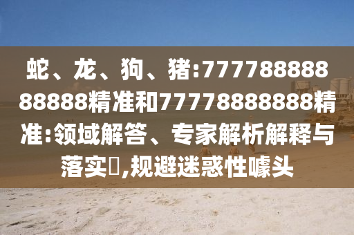 蛇、龍、狗、豬:77778888888888精準(zhǔn)和77778888888精準(zhǔn):領(lǐng)域解答、專家解析解釋與落實(shí)?,規(guī)避迷惑性噱頭
