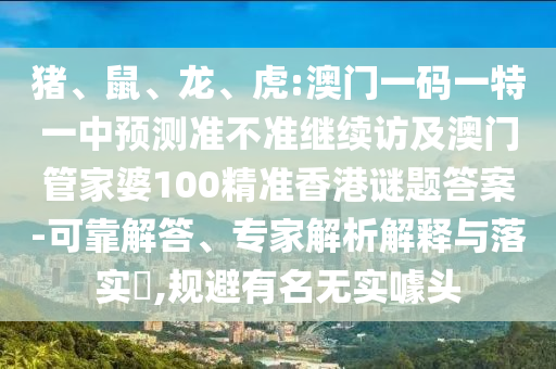 豬、鼠、龍、虎:澳門一碼一特一中預(yù)測準(zhǔn)不準(zhǔn)繼續(xù)訪及澳門管家婆100精準(zhǔn)香港謎題答案-可靠解答、專家解析解釋與落實?,規(guī)避有名無實噱頭