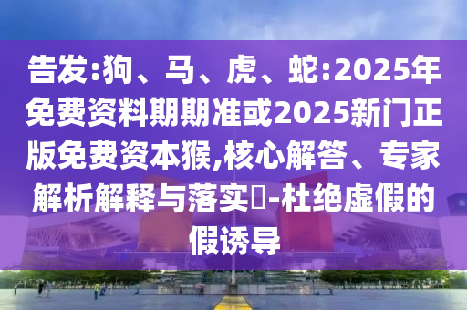 告發(fā):狗、馬、虎、蛇:2025年免費(fèi)資料期期準(zhǔn)或2025新門(mén)正版免費(fèi)資本猴,核心解答、專(zhuān)家解析解釋與落實(shí)?-杜絕虛假的假誘導(dǎo)