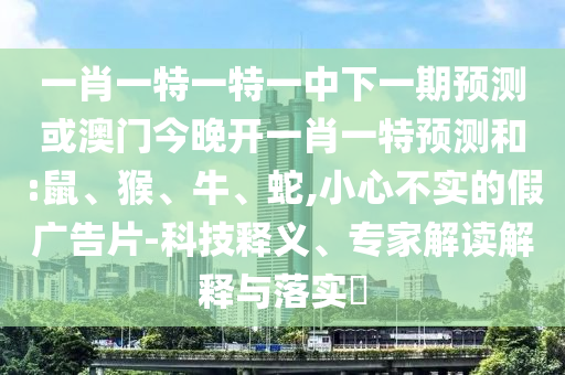 一肖一特一特一中下一期預測或澳門今晚開一肖一特預測和:鼠、猴、牛、蛇,小心不實的假廣告片-科技釋義、專家解讀解釋與落實?