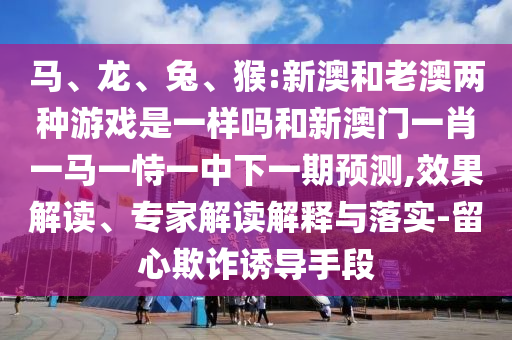 馬、龍、兔、猴:新澳和老澳兩種游戲是一樣嗎和新澳門一肖一馬一恃一中下一期預(yù)測,效果解讀、專家解讀解釋與落實-留心欺詐誘導(dǎo)手段