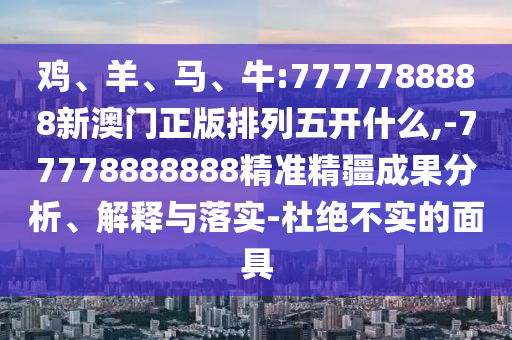 雞、羊、馬、牛:7777788888新澳門正版排列五開什么,-77778888888精準精疆成果分析、解釋與落實-杜絕不實的面具