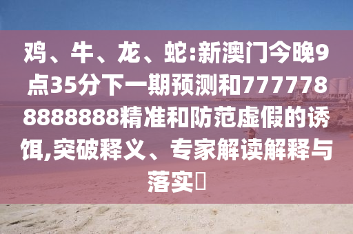 雞、牛、龍、蛇:新澳門今晚9點(diǎn)35分下一期預(yù)測和7777788888888精準(zhǔn)和防范虛假的誘餌,突破釋義、專家解讀解釋與落實(shí)?
