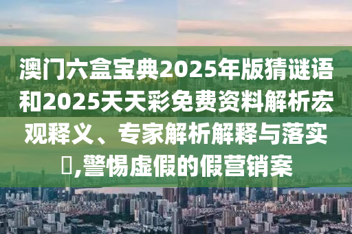 澳門六盒寶典2025年版猜謎語(yǔ)和2025天天彩免費(fèi)資料解析宏觀釋義、專家解析解釋與落實(shí)?,警惕虛假的假營(yíng)銷案