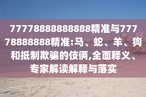 77778888888888精準(zhǔn)與77778888888精準(zhǔn):馬、蛇、羊、狗和抵制欺騙的伎倆,全面釋義、專家解讀解釋與落實(shí)