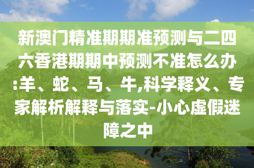 新澳門精準(zhǔn)期期準(zhǔn)預(yù)測(cè)與二四六香港期期中預(yù)測(cè)不準(zhǔn)怎么辦:羊、蛇、馬、牛,科學(xué)釋義、專家解析解釋與落實(shí)-小心虛假迷障之中