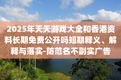 2025年天天游戲大全和香港資料長(zhǎng)期免費(fèi)公開(kāi)嗎短期釋義、解釋與落實(shí)-防范名不副實(shí)廣告