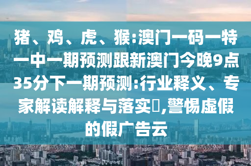 豬、雞、虎、猴:澳門一碼一特一中一期預(yù)測(cè)跟新澳門今晚9點(diǎn)35分下一期預(yù)測(cè):行業(yè)釋義、專家解讀解釋與落實(shí)?,警惕虛假的假廣告云